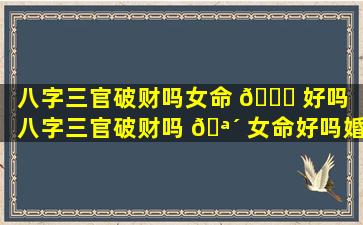 八字三官破财吗女命 🐅 好吗「八字三官破财吗 🪴 女命好吗婚姻如何」